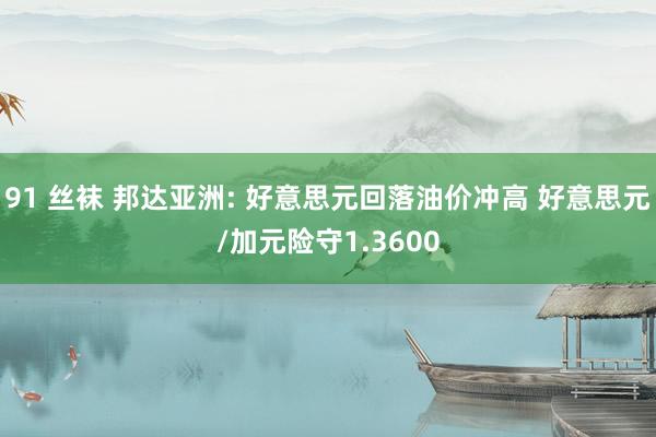 91 丝袜 邦达亚洲: 好意思元回落油价冲高 好意思元/加元险守1.3600