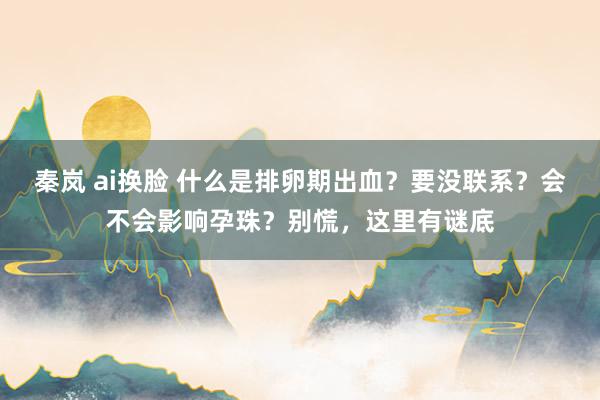 秦岚 ai换脸 什么是排卵期出血？要没联系？会不会影响孕珠？别慌，这里有谜底