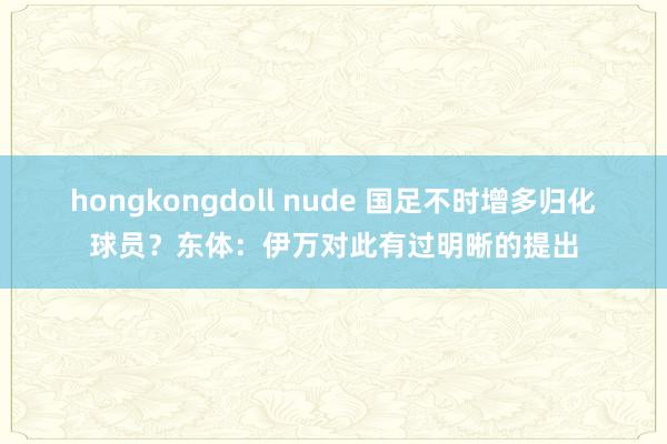 hongkongdoll nude 国足不时增多归化球员？东体：伊万对此有过明晰的提出