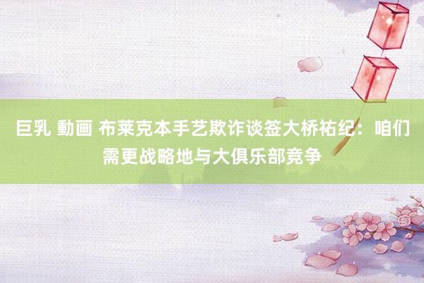 巨乳 動画 布莱克本手艺欺诈谈签大桥祐纪：咱们需更战略地与大俱乐部竞争