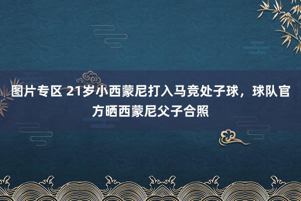 图片专区 21岁小西蒙尼打入马竞处子球，球队官方晒西蒙尼父子合照