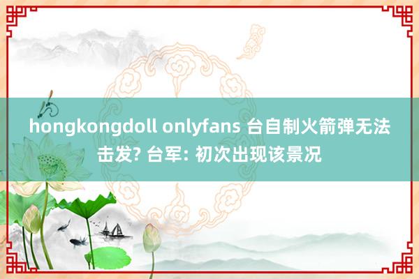 hongkongdoll onlyfans 台自制火箭弹无法击发? 台军: 初次出现该景况
