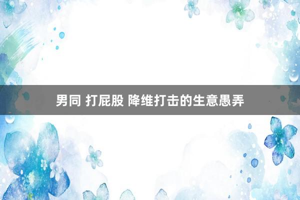 男同 打屁股 降维打击的生意愚弄