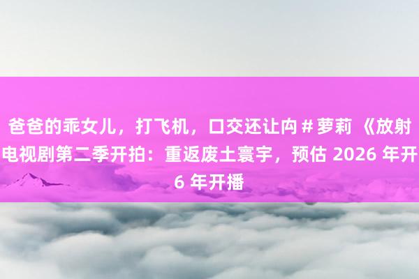 爸爸的乖女儿，打飞机，口交还让禸＃萝莉 《放射》电视剧第二季开拍：重返废土寰宇，预估 2026 年开播