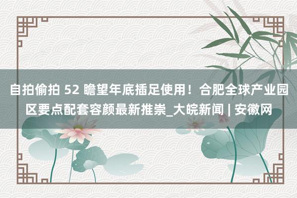 自拍偷拍 52 瞻望年底插足使用！合肥全球产业园区要点配套容颜最新推崇_大皖新闻 | 安徽网