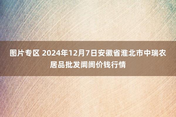 图片专区 2024年12月7日安徽省淮北市中瑞农居品批发阛阓价钱行情
