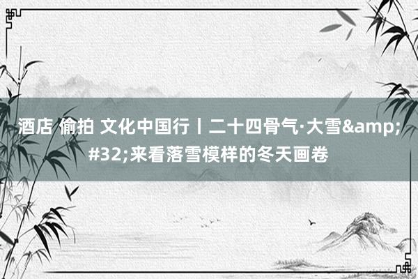 酒店 偷拍 文化中国行丨二十四骨气·大雪&#32;来看落雪模样的冬天画卷