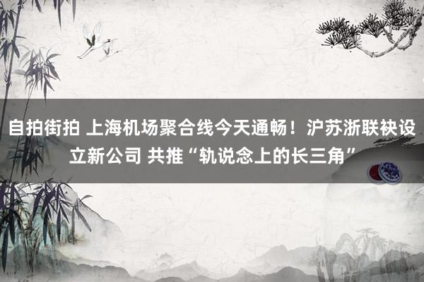 自拍街拍 上海机场聚合线今天通畅！沪苏浙联袂设立新公司 共推“轨说念上的长三角”