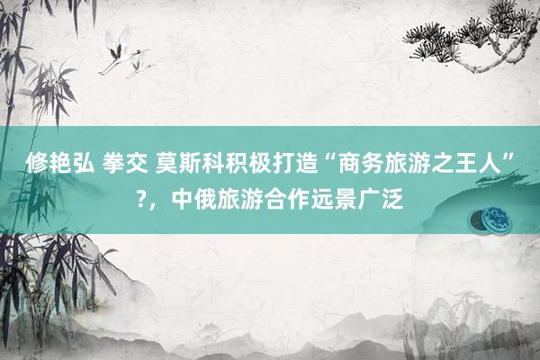 修艳弘 拳交 莫斯科积极打造“商务旅游之王人”?，中俄旅游合作远景广泛