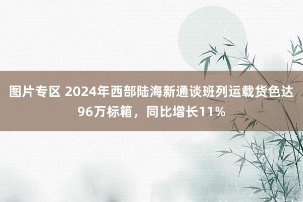 图片专区 2024年西部陆海新通谈班列运载货色达96万标箱，同比增长11%