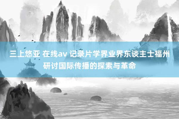 三上悠亚 在线av 记录片学界业界东谈主士福州研讨国际传播的探索与革命