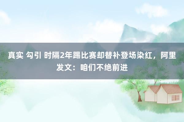 真实 勾引 时隔2年踢比赛却替补登场染红，阿里发文：咱们不绝前进