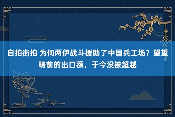 自拍街拍 为何两伊战斗援助了中国兵工场？望望畴前的出口额，于今没被超越