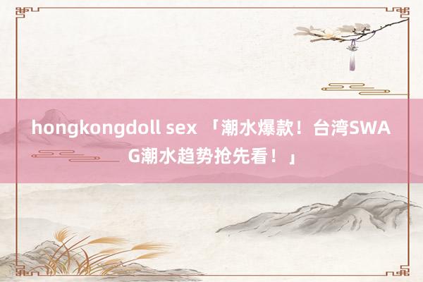 hongkongdoll sex 「潮水爆款！台湾SWAG潮水趋势抢先看！」