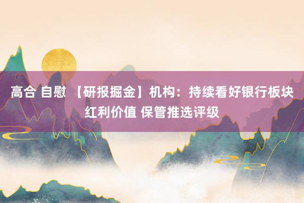 高合 自慰 【研报掘金】机构：持续看好银行板块红利价值 保管推选评级