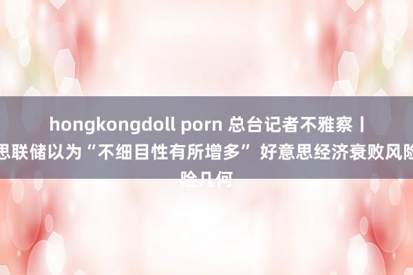 hongkongdoll porn 总台记者不雅察丨好意思联储以为“不细目性有所增多” 好意思经济衰败风险几何