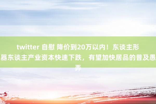 twitter 自慰 降价到20万以内！东谈主形机器东谈主产业资本快速下跌，有望加快居品的普及愚弄