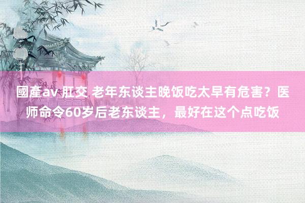 國產av 肛交 老年东谈主晚饭吃太早有危害？医师命令60岁后